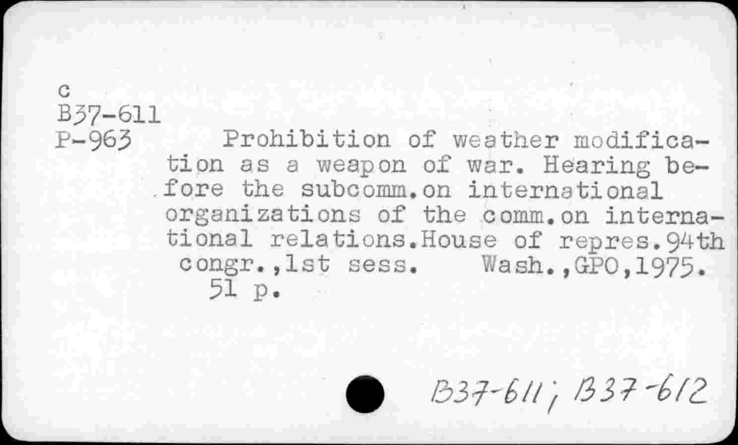 ﻿G
B37-611
P-96J5 Prohibition of weather modification as a weapon of war. Hearing before the subcomm.on international organizations of the comm.on international relations.House of repres.94th congr.,1st sess. Wash.,GPO,1975.
51 p.
